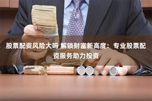 股票配资风险大吗 解锁财富新高度：专业股票配资服务助力投资